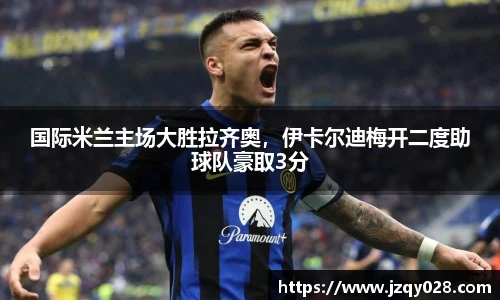 国际米兰主场大胜拉齐奥，伊卡尔迪梅开二度助球队豪取3分